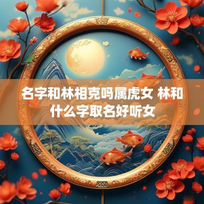 名字和林相克吗属虎女 林和什么字取名好听女