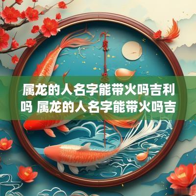 属龙的人名字能带火吗吉利吗 属龙的人名字能带火吗吉利吗女孩