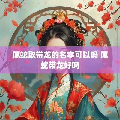 属蛇取带龙的名字可以吗 属蛇带龙好吗