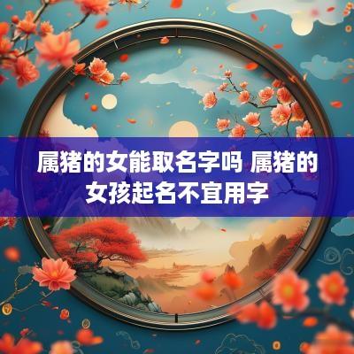 属猪的女能取名字吗 属猪的女孩起名不宜用字