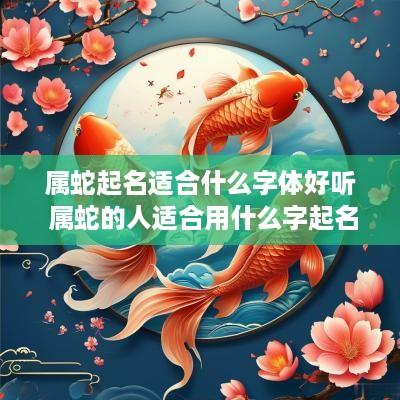 属蛇起名适合什么字体好听 属蛇的人适合用什么字起名