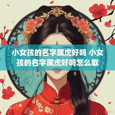小女孩的名字属虎好吗 小女孩的名字属虎好吗怎么取