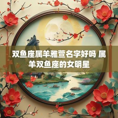 双鱼座属羊雅萱名字好吗 属羊双鱼座的女明星
