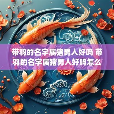 带羽的名字属猪男人好吗 带羽的名字属猪男人好吗怎么取