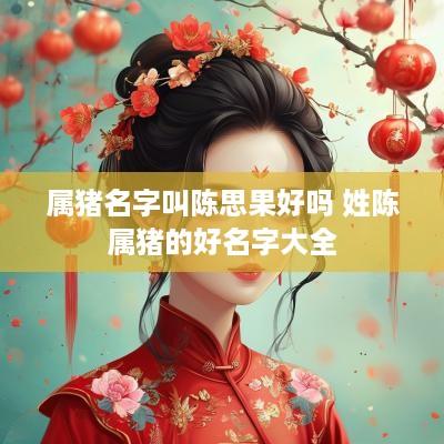 属猪名字叫陈思果好吗 姓陈属猪的好名字大全
