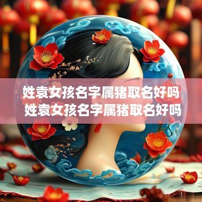 姓袁女孩名字属猪取名好吗 姓袁女孩名字属猪取名好吗