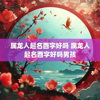 属龙人起名酉字好吗 属龙人起名酉字好吗男孩
