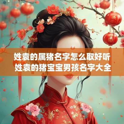 姓袁的属猪名字怎么取好听 姓袁的猪宝宝男孩名字大全