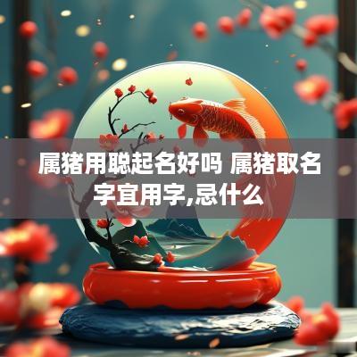 属猪用聪起名好吗 属猪取名字宜用字,忌什么 属猪用聪起名好吗 属猪取名字宜用字,忌什么