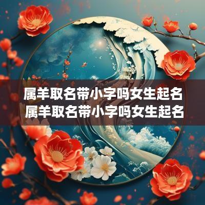 属羊取名带小字吗女生起名 属羊取名带小字吗女生起名叫什么