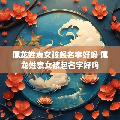 属龙姓袁女孩起名字好吗 属龙姓袁女孩起名字好吗