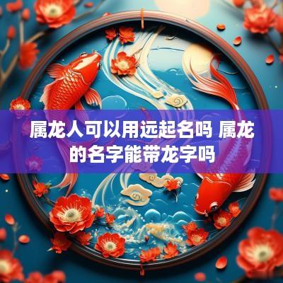 属龙人可以用远起名吗 属龙的名字能带龙字吗