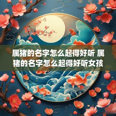 属猪的名字怎么起得好听 属猪的名字怎么起得好听女孩