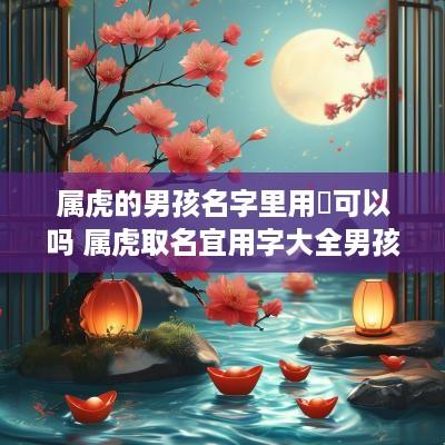 属虎的男孩名字里用垚可以吗 属虎取名宜用字大全男孩