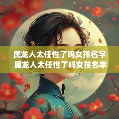 属龙人太任性了吗女孩名字 属龙人太任性了吗女孩名字大全