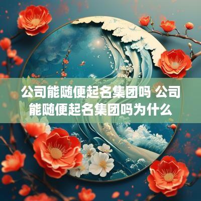 公司能随便起名集团吗 公司能随便起名集团吗为什么