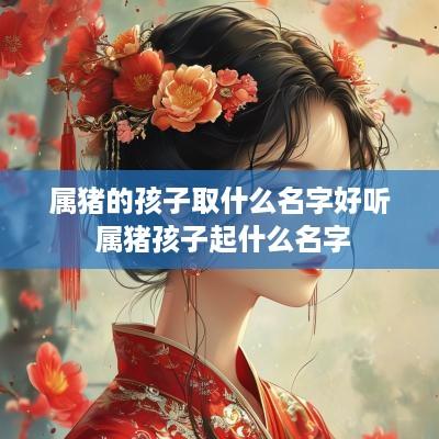 属猪的孩子取什么名字好听 属猪孩子起什么名字