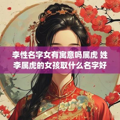 李性名字女有寓意吗属虎 姓李属虎的女孩取什么名字好