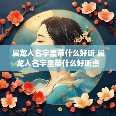 属龙人名字里带什么好听 属龙人名字里带什么好听点
