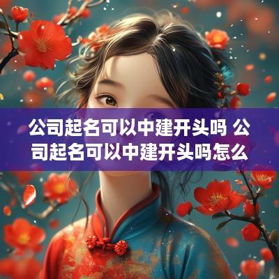 公司起名可以中建开头吗 公司起名可以中建开头吗怎么取名