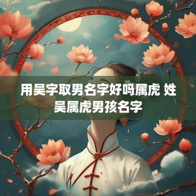 用吴字取男名字好吗属虎 姓吴属虎男孩名字