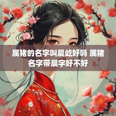 属猪的名字叫晨屹好吗 属猪名字带晨字好不好