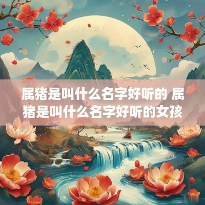 属猪是叫什么名字好听的 属猪是叫什么名字好听的女孩