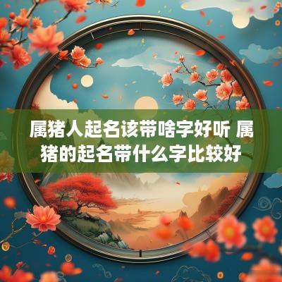 属猪人起名该带啥字好听 属猪的起名带什么字比较好