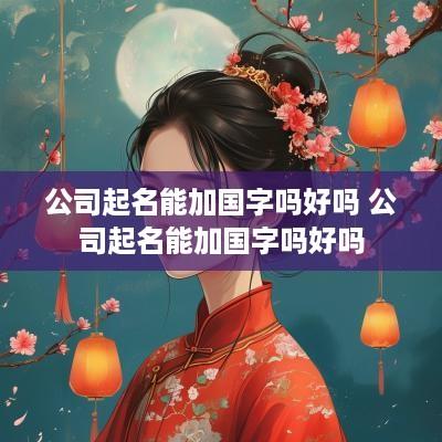 公司起名能加国字吗好吗 公司起名能加国字吗好吗