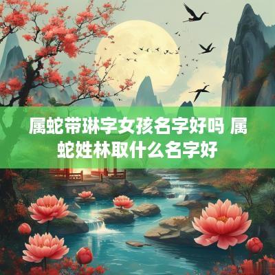 属蛇带琳字女孩名字好吗 属蛇姓林取什么名字好
