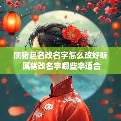 属猪起名改名字怎么改好听 属猪改名字哪些字适合