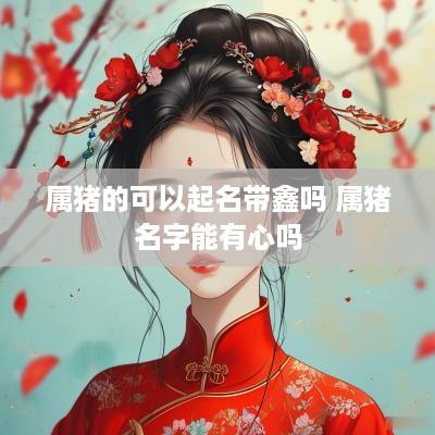 属猪的可以起名带鑫吗 属猪名字能有心吗