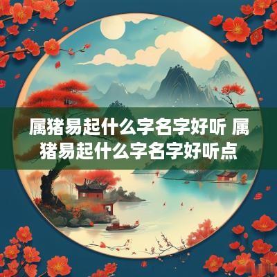 属猪易起什么字名字好听 属猪易起什么字名字好听点