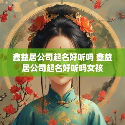 鑫益居公司起名好听吗 鑫益居公司起名好听吗女孩