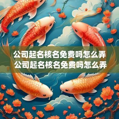公司起名核名免费吗怎么弄 公司起名核名免费吗怎么弄出来