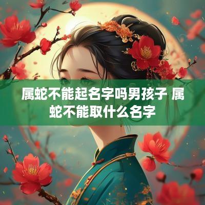 属蛇不能起名字吗男孩子 属蛇不能取什么名字