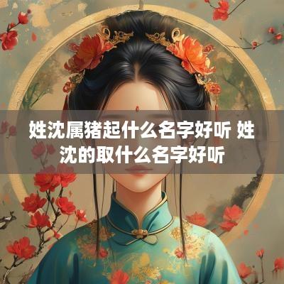 姓沈属猪起什么名字好听 姓沈的取什么名字好听
