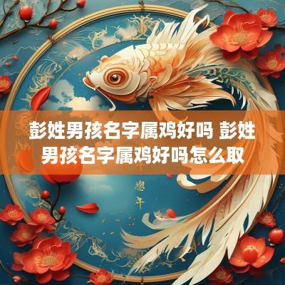 彭姓男孩名字属鸡好吗 彭姓男孩名字属鸡好吗怎么取