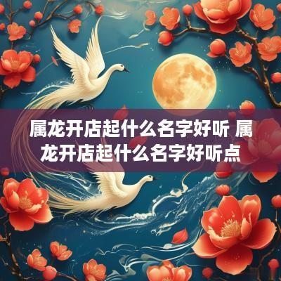 属龙开店起什么名字好听 属龙开店起什么名字好听点