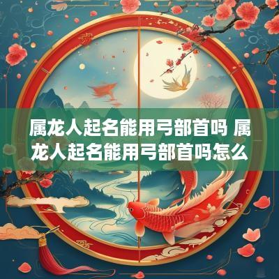 属龙人起名能用弓部首吗 属龙人起名能用弓部首吗怎么取