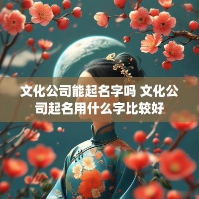 文化公司能起名字吗 文化公司起名用什么字比较好