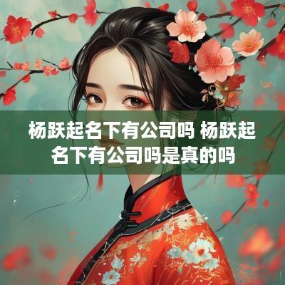 杨跃起名下有公司吗 杨跃起名下有公司吗是真的吗