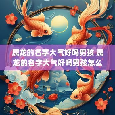 属龙的名字大气好吗男孩 属龙的名字大气好吗男孩怎么取