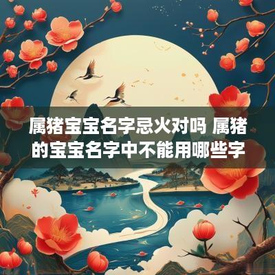 属猪宝宝名字忌火对吗 属猪的宝宝名字中不能用哪些字