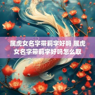 属虎女名字带莉字好吗 属虎女名字带莉字好吗怎么取