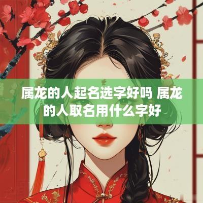 属龙的人起名选字好吗 属龙的人取名用什么字好