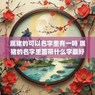 属猪的可以名字里有一吗 属猪的名字里面带什么字最好