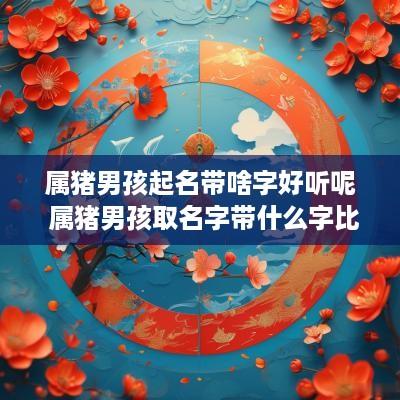属猪男孩起名带啥字好听呢 属猪男孩取名字带什么字比较好