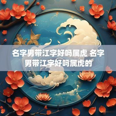 名字男带江字好吗属虎 名字男带江字好吗属虎的