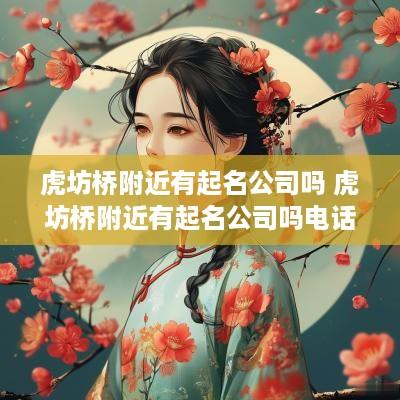虎坊桥附近有起名公司吗 虎坊桥附近有起名公司吗电话